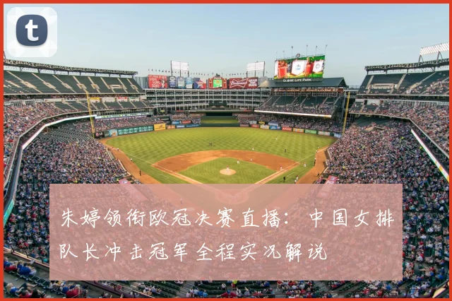 朱婷领衔欧冠决赛直播：中国女排队长冲击冠军全程实况解说