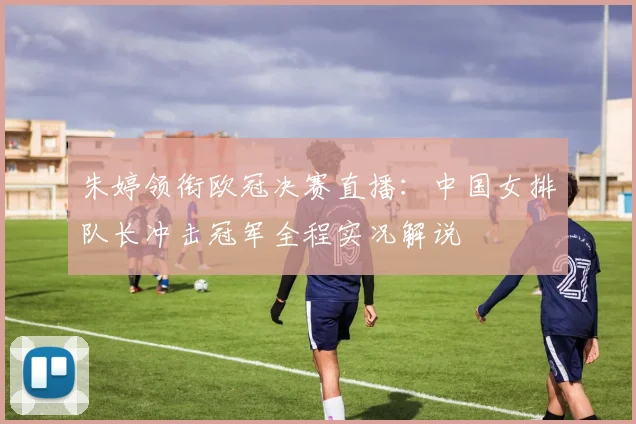 朱婷领衔欧冠决赛直播：中国女排队长冲击冠军全程实况解说